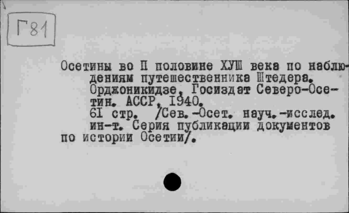 ﻿Осетины во П половине ХУІП века по наблюдениям путешественника Штедера. Орджоникидзе. Госиздат Северо-Осе-тин. АССР, 1940.
61 стр. /Сев.-Осет. науч.-исслед. ин-т. Серия публикации документов
по истории Осетии/.